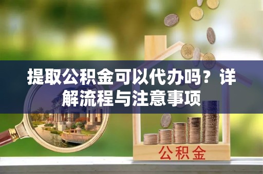 弋阳提取公积金可以代办吗？详解流程与注意事项