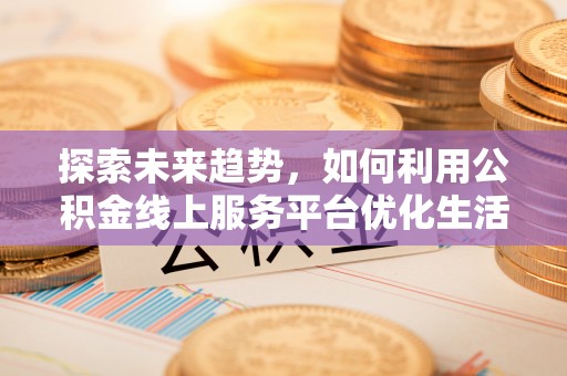 弋阳探索未来趋势，如何利用公积金线上服务平台优化生活