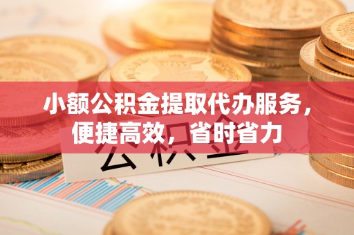 弋阳小额公积金提取代办服务，便捷高效，省时省力