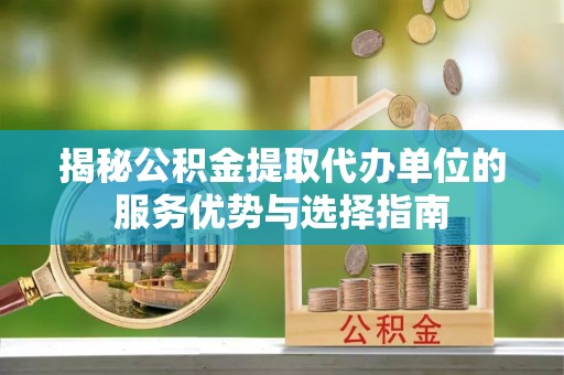 弋阳揭秘公积金提取代办单位的服务优势与选择指南