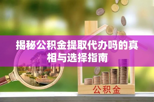 弋阳揭秘公积金提取代办吗的真相与选择指南