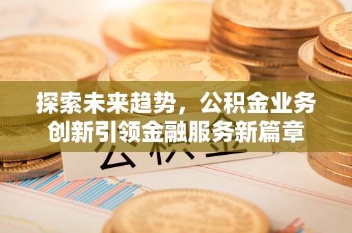 弋阳探索未来趋势，公积金业务创新引领金融服务新篇章