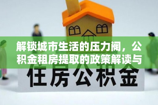 弋阳解锁城市生活的压力阀，公积金租房提取的政策解读与实践指南
