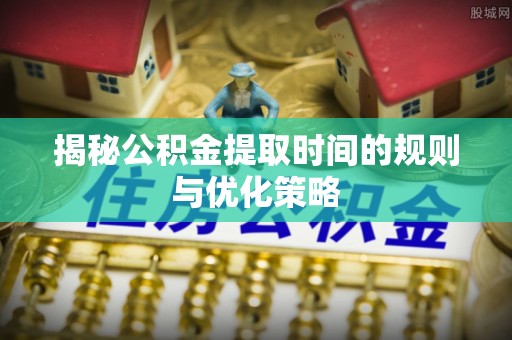 弋阳揭秘公积金提取时间的规则与优化策略