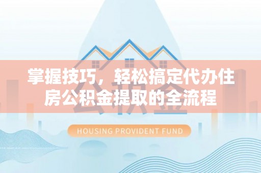 弋阳掌握技巧，轻松搞定代办住房公积金提取的全流程