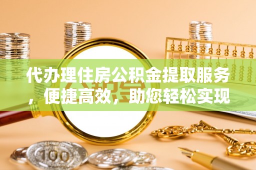 弋阳代办理住房公积金提取服务，便捷高效，助您轻松实现资金规划