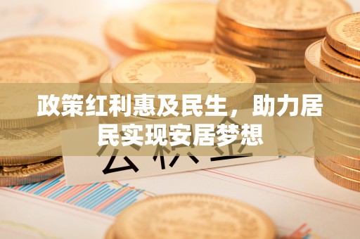 弋阳政策红利惠及民生，助力居民实现安居梦想