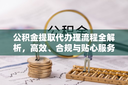 弋阳公积金提取代办理流程全解析，高效、合规与贴心服务