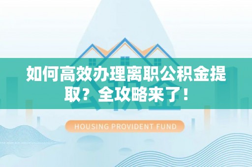 弋阳如何高效办理离职公积金提取？全攻略来了！