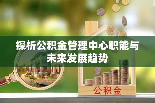 弋阳探析公积金管理中心职能与未来发展趋势