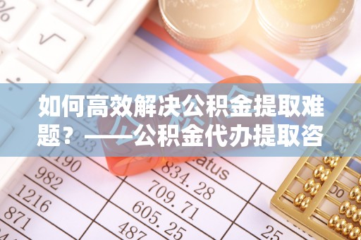 弋阳如何高效解决公积金提取难题？——公积金代办提取咨询服务全解析