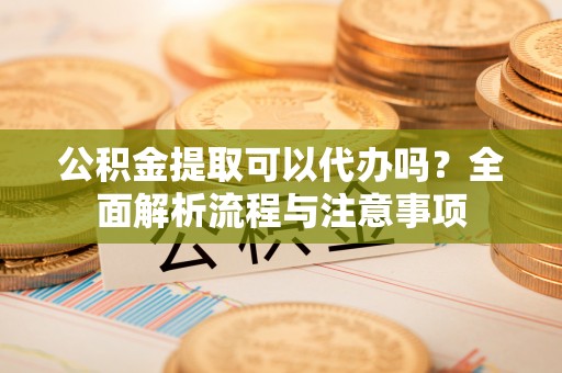 弋阳公积金提取可以代办吗？全面解析流程与注意事项