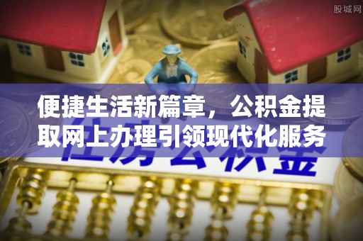 弋阳便捷生活新篇章，公积金提取网上办理引领现代化服务