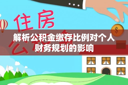 弋阳解析公积金缴存比例对个人财务规划的影响