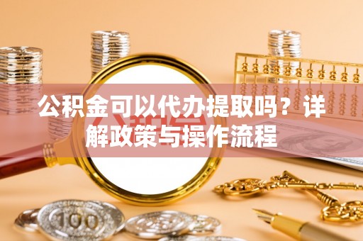 弋阳公积金可以代办提取吗？详解政策与操作流程