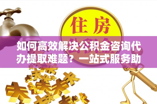 弋阳如何高效解决公积金咨询代办提取难题？一站式服务助您轻松搞定