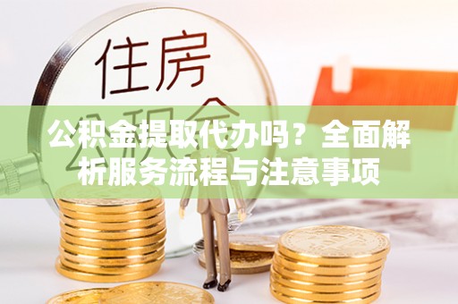 弋阳公积金提取代办吗？全面解析服务流程与注意事项