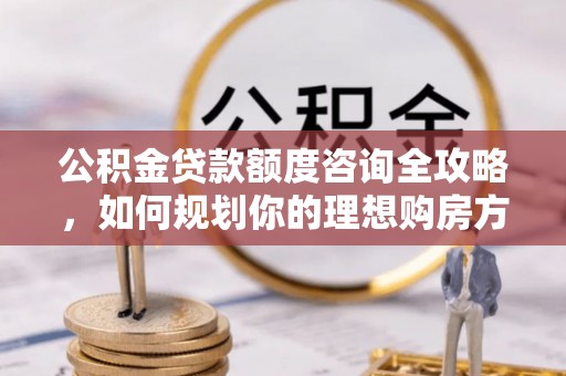 弋阳公积金贷款额度咨询全攻略，如何规划你的理想购房方案