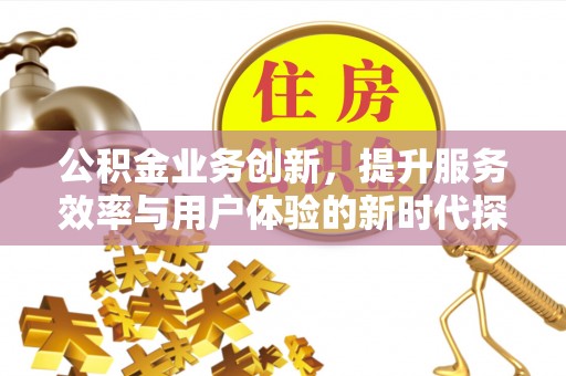 弋阳公积金业务创新，提升服务效率与用户体验的新时代探索
