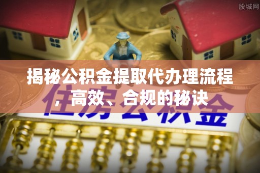弋阳揭秘公积金提取代办理流程，高效、合规的秘诀