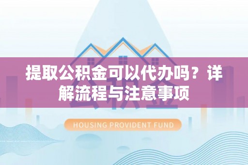 弋阳提取公积金可以代办吗？详解流程与注意事项