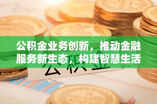 弋阳公积金业务创新，推动金融服务新生态，构建智慧生活新未来
