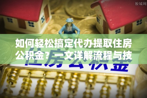 弋阳如何轻松搞定代办提取住房公积金？一文详解流程与技巧