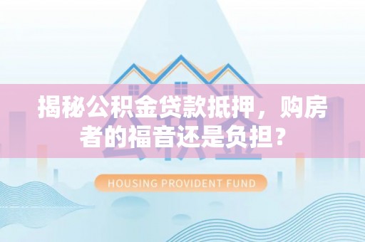 弋阳揭秘公积金贷款抵押，购房者的福音还是负担？