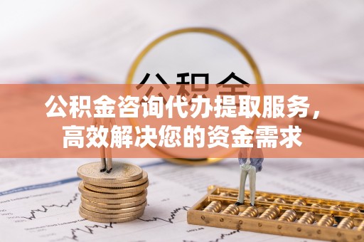 弋阳公积金咨询代办提取服务，高效解决您的资金需求