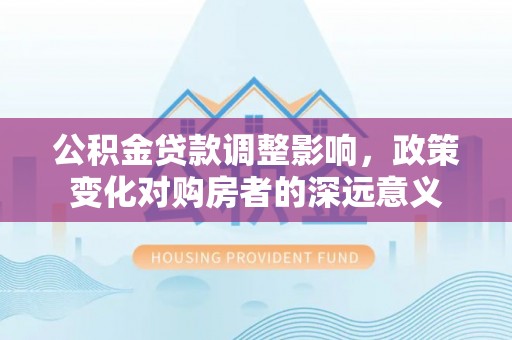 弋阳公积金贷款调整影响，政策变化对购房者的深远意义