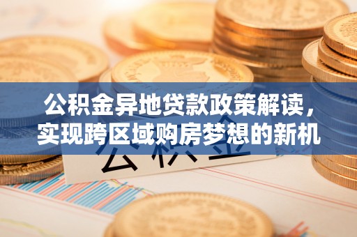弋阳公积金异地贷款政策解读，实现跨区域购房梦想的新机遇