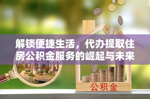 弋阳解锁便捷生活，代办提取住房公积金服务的崛起与未来