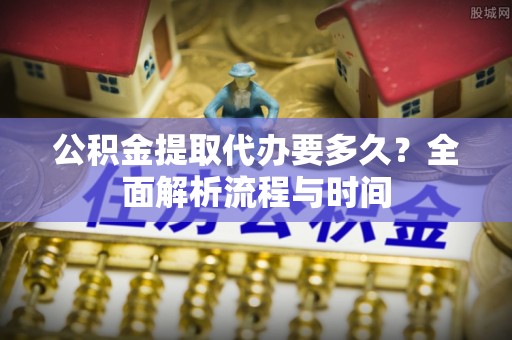 弋阳公积金提取代办要多久？全面解析流程与时间