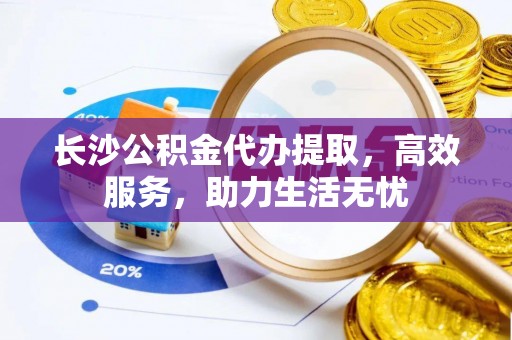 弋阳长沙公积金代办提取，高效服务，助力生活无忧