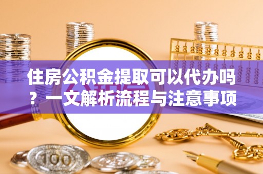 弋阳住房公积金提取可以代办吗？一文解析流程与注意事项