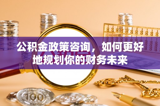 弋阳公积金政策咨询，如何更好地规划你的财务未来