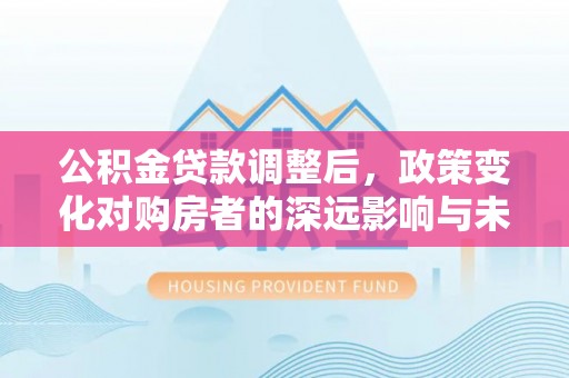 弋阳公积金贷款调整后，政策变化对购房者的深远影响与未来趋势分析