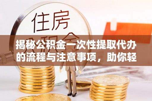 弋阳揭秘公积金一次性提取代办的流程与注意事项，助你轻松搞定财务规划