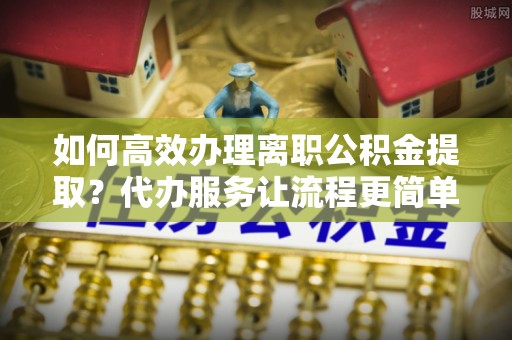 弋阳如何高效办理离职公积金提取？代办服务让流程更简单