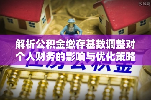 弋阳解析公积金缴存基数调整对个人财务的影响与优化策略