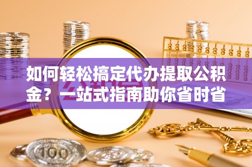 弋阳如何轻松搞定代办提取公积金？一站式指南助你省时省心