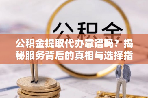 弋阳公积金提取代办靠谱吗？揭秘服务背后的真相与选择指南