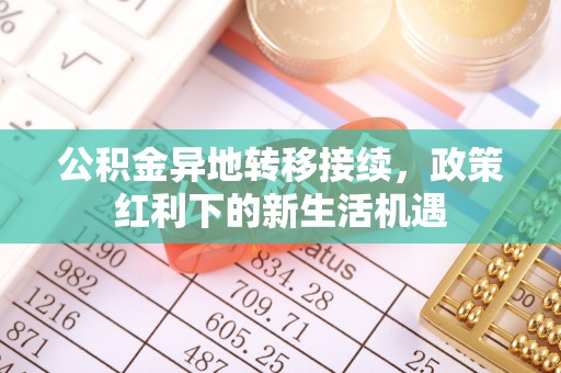 弋阳公积金异地转移接续，政策红利下的新生活机遇