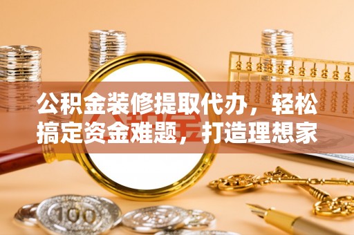 弋阳公积金装修提取代办，轻松搞定资金难题，打造理想家居