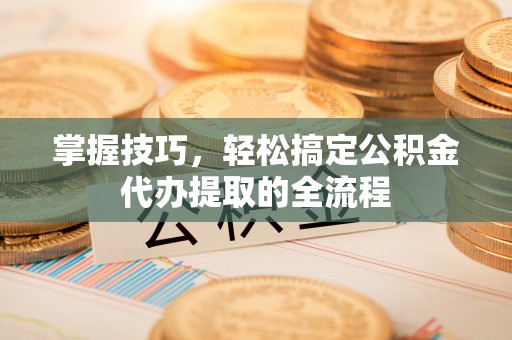 弋阳掌握技巧，轻松搞定公积金代办提取的全流程