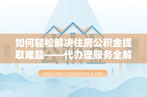 弋阳如何轻松解决住房公积金提取难题——代办理服务全解析