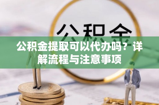 弋阳公积金提取可以代办吗？详解流程与注意事项