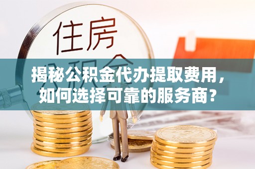 弋阳揭秘公积金代办提取费用，如何选择可靠的服务商？