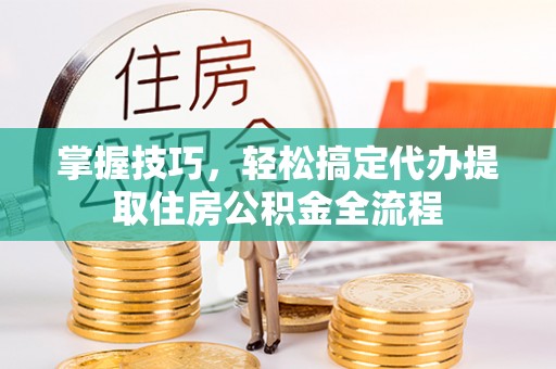弋阳掌握技巧，轻松搞定代办提取住房公积金全流程