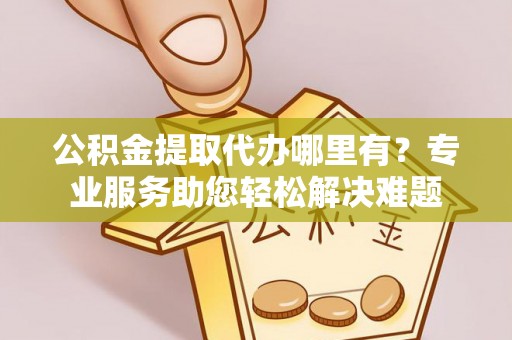 弋阳公积金提取代办哪里有？专业服务助您轻松解决难题